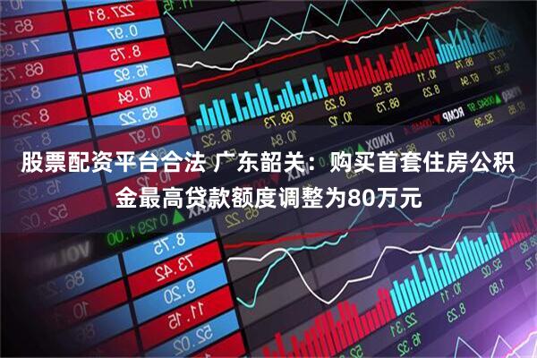 股票配资平台合法 广东韶关：购买首套住房公积金最高贷款额度调整为80万元
