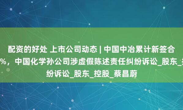 配资的好处 上市公司动态 | 中国中冶累计新签合同额降24.9%，中国化学孙公司涉虚假陈述责任纠纷诉讼_股东_控股_蔡昌蔚