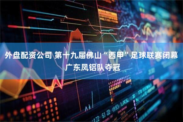 外盘配资公司 第十九届佛山“西甲”足球联赛闭幕 广东凤铝队夺冠