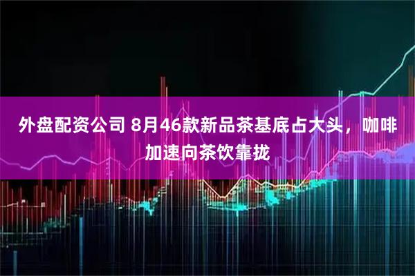 外盘配资公司 8月46款新品茶基底占大头，咖啡加速向茶饮靠拢