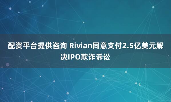 配资平台提供咨询 Rivian同意支付2.5亿美元解决IPO欺诈诉讼