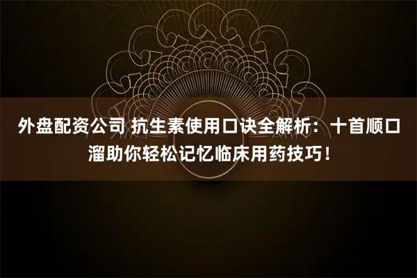 外盘配资公司 抗生素使用口诀全解析：十首顺口溜助你轻松记忆临床用药技巧！