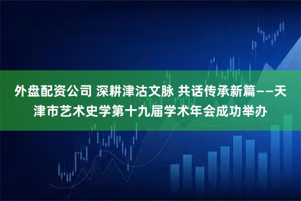 外盘配资公司 深耕津沽文脉 共话传承新篇——天津市艺术史学第十九届学术年会成功举办