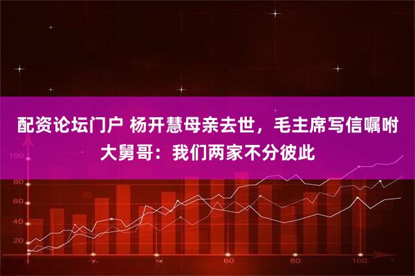 配资论坛门户 杨开慧母亲去世，毛主席写信嘱咐大舅哥：我们两家不分彼此