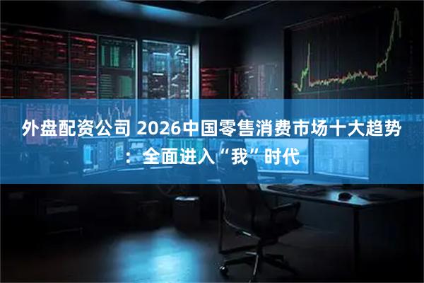 外盘配资公司 2026中国零售消费市场十大趋势：全面进入“我”时代