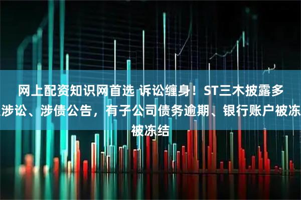 网上配资知识网首选 诉讼缠身！ST三木披露多起涉讼、涉债公告，有子公司债务逾期、银行账户被冻结