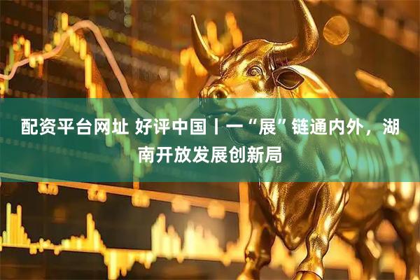配资平台网址 好评中国丨一“展”链通内外，湖南开放发展创新局