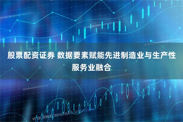 股票配资证券 数据要素赋能先进制造业与生产性服务业融合