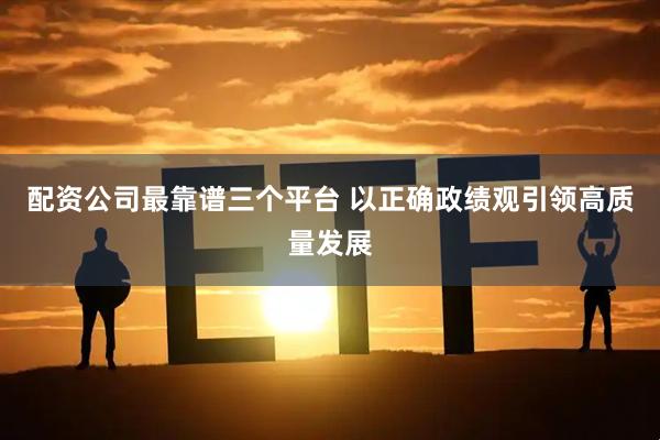配资公司最靠谱三个平台 以正确政绩观引领高质量发展