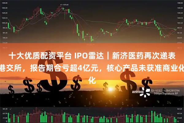 十大优质配资平台 IPO雷达｜新济医药再次递表港交所，报告期合亏超4亿元，核心产品未获准商业化