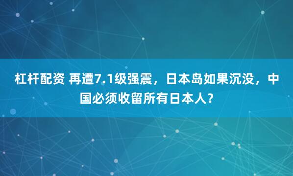 杠杆配资 再遭7.1级强震，日本岛如果沉没，中国必须收留所有日本人？