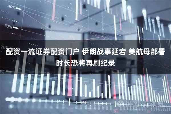 配资一流证券配资门户 伊朗战事延宕 美航母部署时长恐将再刷纪录